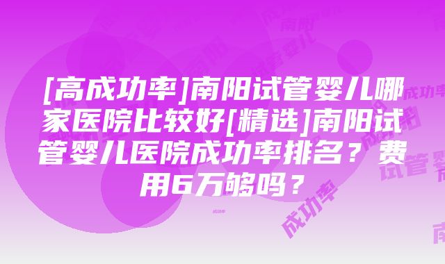 [高成功率]南阳试管婴儿哪家医院比较好[精选]南阳试管婴儿医院成功率排名？费用6万够吗？