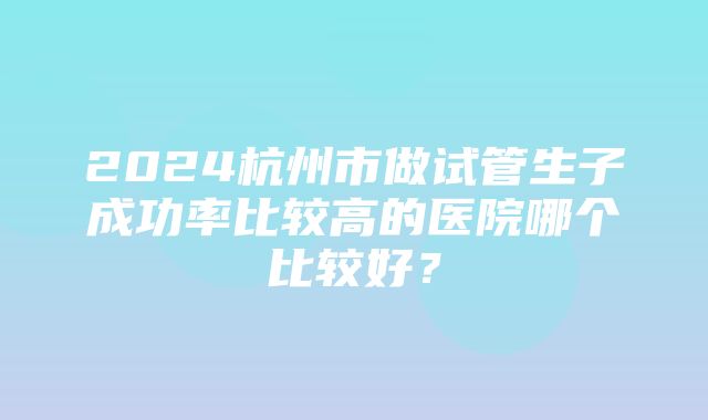 2024杭州市做试管生子成功率比较高的医院哪个比较好？