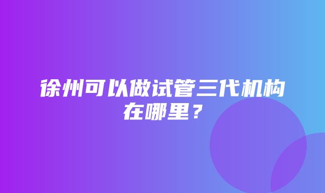 徐州可以做试管三代机构在哪里？