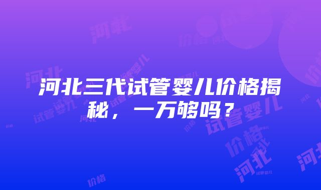 河北三代试管婴儿价格揭秘，一万够吗？