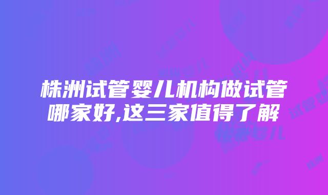 株洲试管婴儿机构做试管哪家好,这三家值得了解