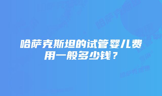 哈萨克斯坦的试管婴儿费用一般多少钱？