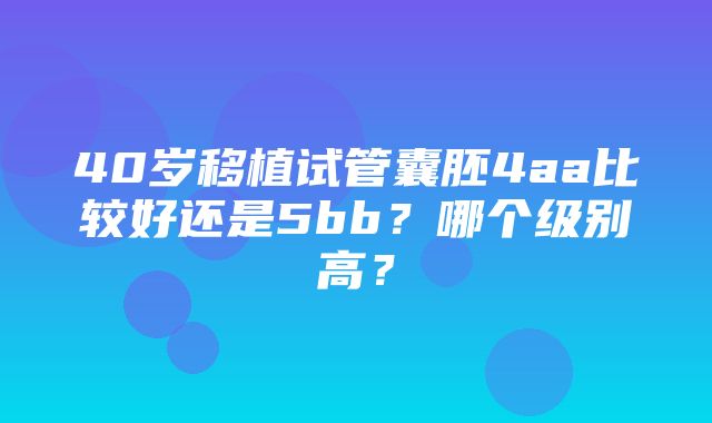 40岁移植试管囊胚4aa比较好还是5bb？哪个级别高？