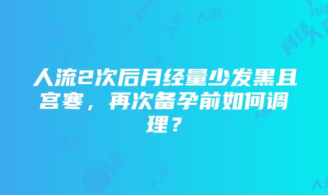 人流2次后月经量少发黑且宫寒，再次备孕前如何调理？