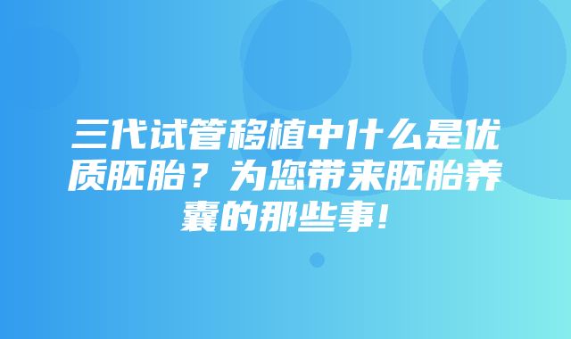 三代试管移植中什么是优质胚胎？为您带来胚胎养囊的那些事!