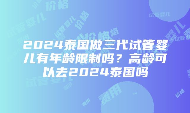 2024泰国做三代试管婴儿有年龄限制吗？高龄可以去2024泰国吗