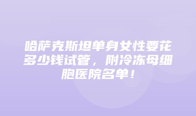 哈萨克斯坦单身女性要花多少钱试管，附冷冻母细胞医院名单！