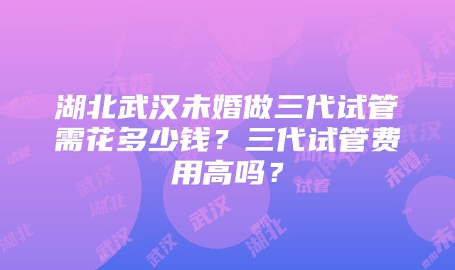 湖北武汉未婚做三代试管需花多少钱？三代试管费用高吗？