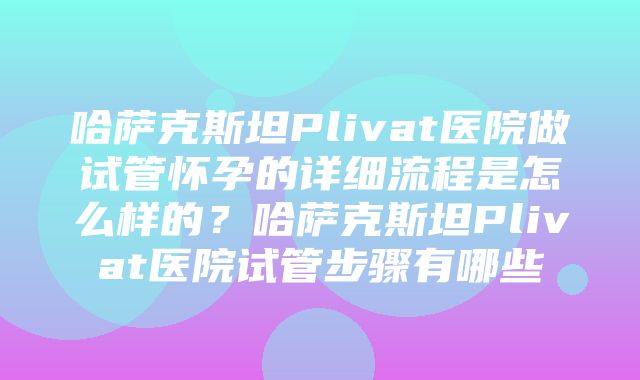 哈萨克斯坦Plivat医院做试管怀孕的详细流程是怎么样的？哈萨克斯坦Plivat医院试管步骤有哪些