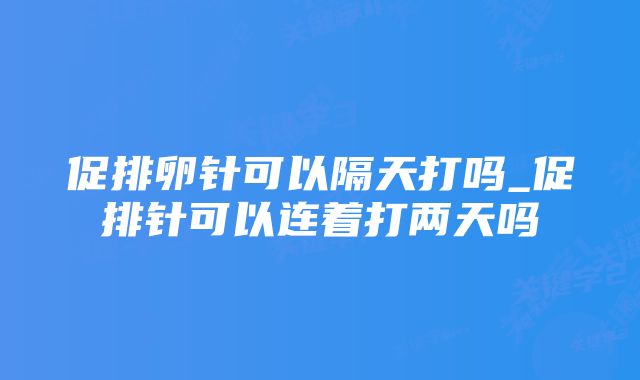 促排卵针可以隔天打吗_促排针可以连着打两天吗