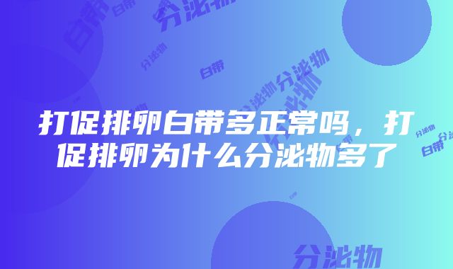 打促排卵白带多正常吗，打促排卵为什么分泌物多了