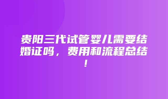 贵阳三代试管婴儿需要结婚证吗，费用和流程总结！