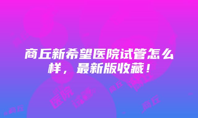 商丘新希望医院试管怎么样，最新版收藏！