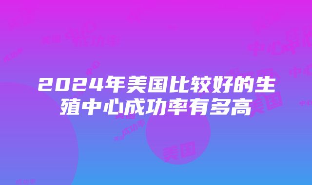 2024年美国比较好的生殖中心成功率有多高