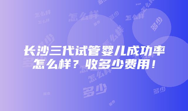 长沙三代试管婴儿成功率怎么样？收多少费用！