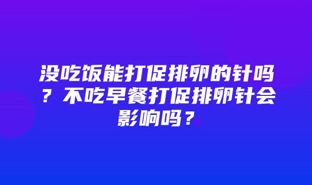 没吃饭能打促排卵的针吗？不吃早餐打促排卵针会影响吗？