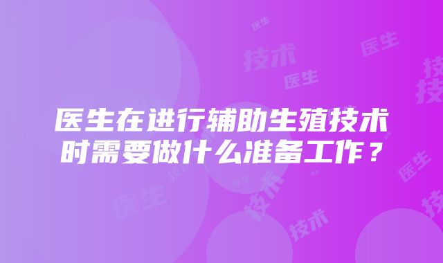 医生在进行辅助生殖技术时需要做什么准备工作？