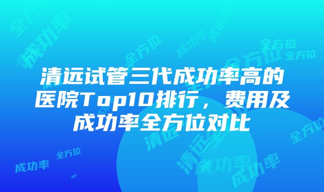 清远试管三代成功率高的医院Top10排行，费用及成功率全方位对比