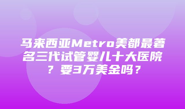 马来西亚Metro美都最著名三代试管婴儿十大医院？要3万美金吗？