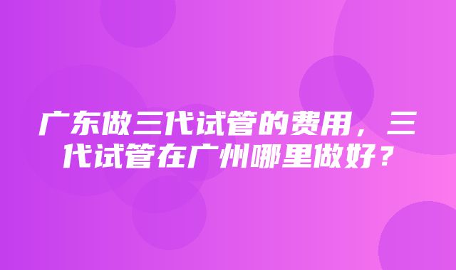 广东做三代试管的费用，三代试管在广州哪里做好？