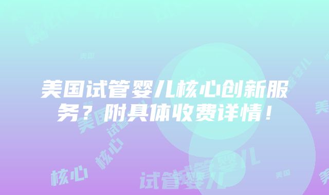 美国试管婴儿核心创新服务？附具体收费详情！