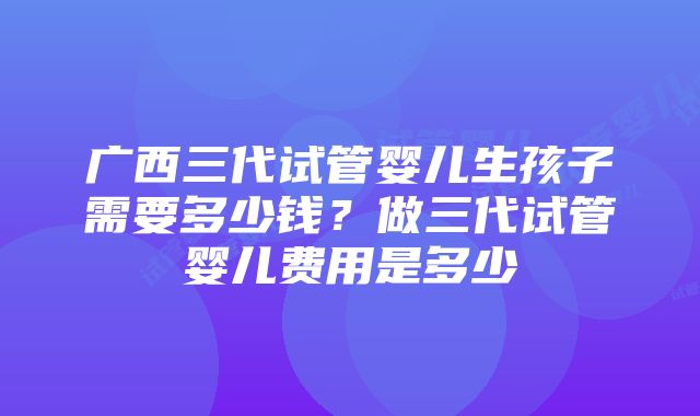 广西三代试管婴儿生孩子需要多少钱？做三代试管婴儿费用是多少