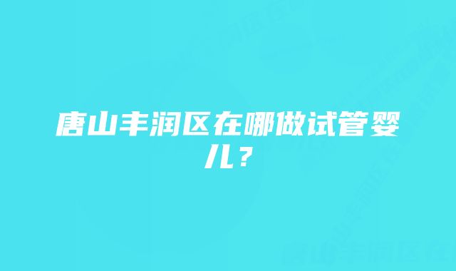 唐山丰润区在哪做试管婴儿？