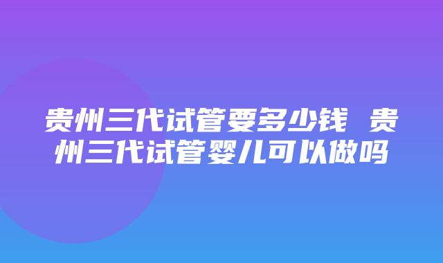 贵州三代试管要多少钱 贵州三代试管婴儿可以做吗