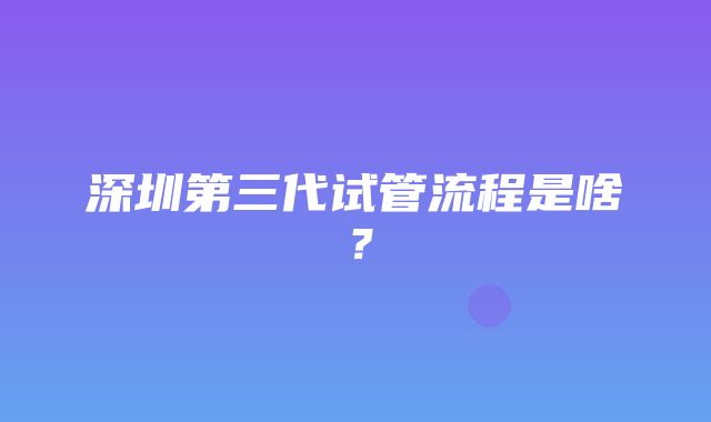 深圳第三代试管流程是啥？