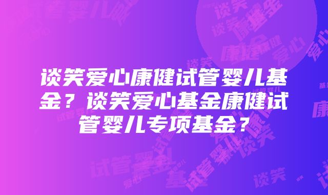 谈笑爱心康健试管婴儿基金？谈笑爱心基金康健试管婴儿专项基金？