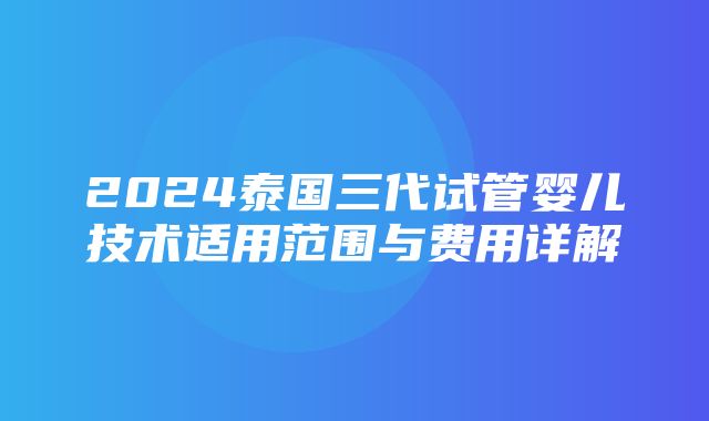 2024泰国三代试管婴儿技术适用范围与费用详解