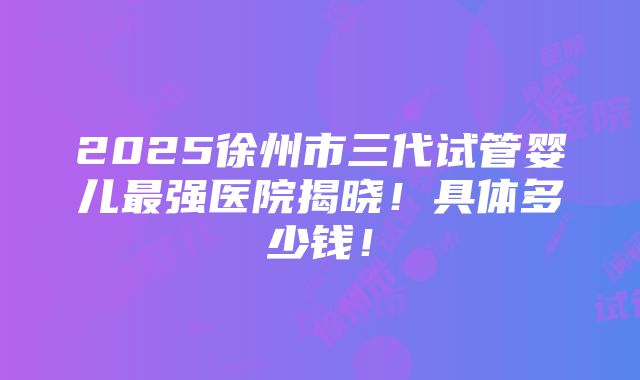 2025徐州市三代试管婴儿最强医院揭晓！具体多少钱！