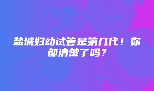 盐城妇幼试管是第几代！你都清楚了吗？