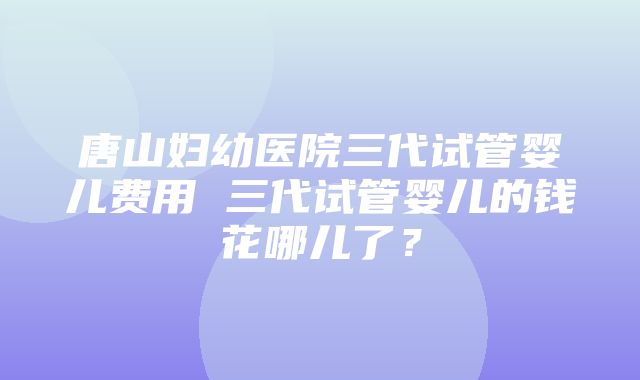 唐山妇幼医院三代试管婴儿费用 三代试管婴儿的钱花哪儿了？