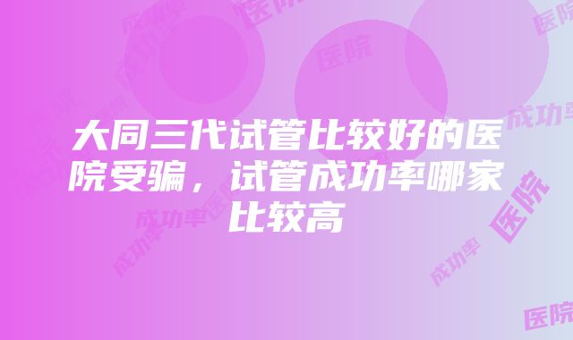 大同三代试管比较好的医院受骗，试管成功率哪家比较高