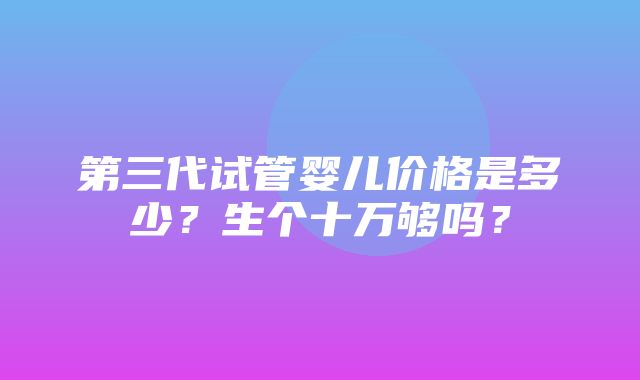 第三代试管婴儿价格是多少？生个十万够吗？