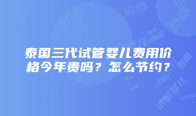 泰国三代试管婴儿费用价格今年贵吗？怎么节约？