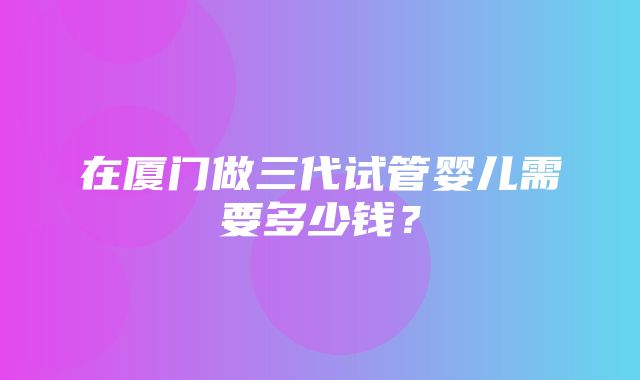 在厦门做三代试管婴儿需要多少钱？