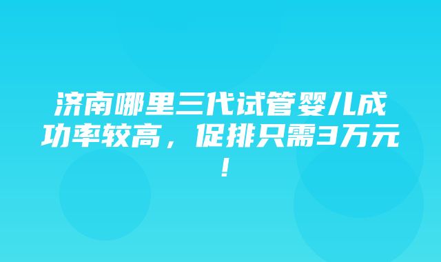 济南哪里三代试管婴儿成功率较高，促排只需3万元！