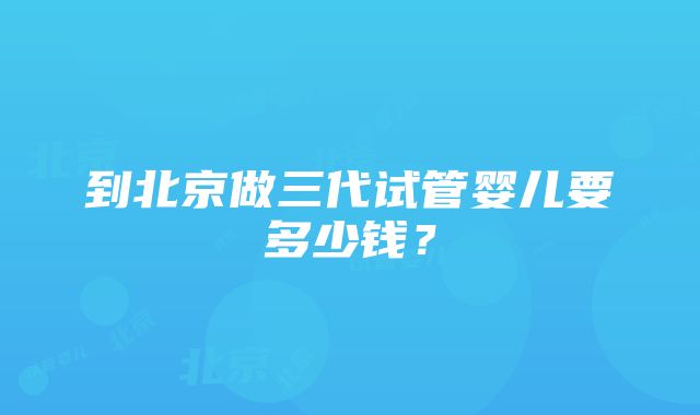 到北京做三代试管婴儿要多少钱？