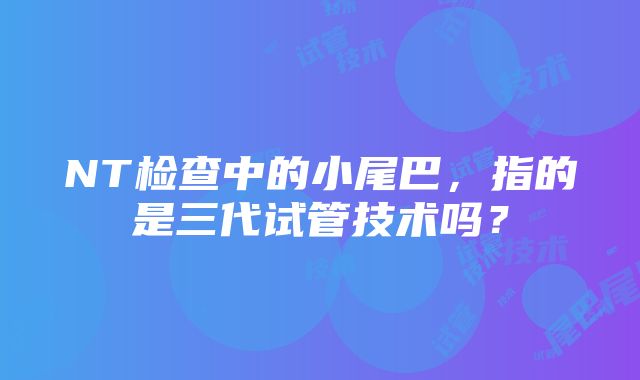 NT检查中的小尾巴，指的是三代试管技术吗？