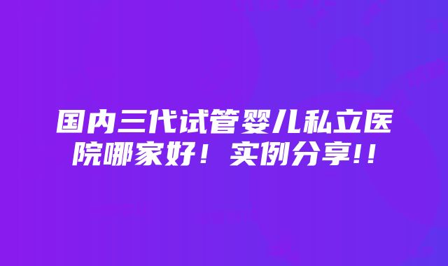 国内三代试管婴儿私立医院哪家好！实例分享!！