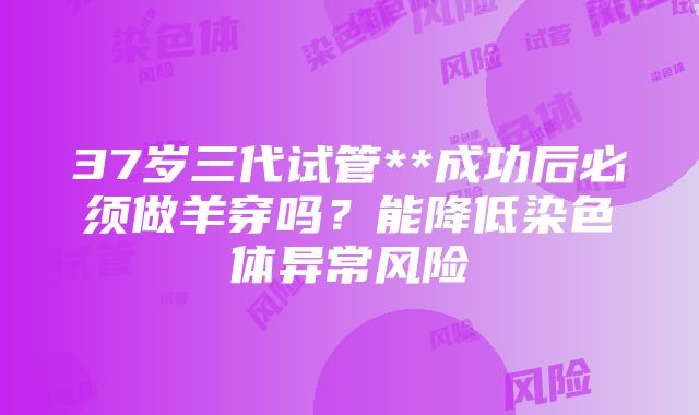 37岁三代试管**成功后必须做羊穿吗？能降低染色体异常风险