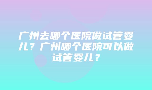 广州去哪个医院做试管婴儿？广州哪个医院可以做试管婴儿？