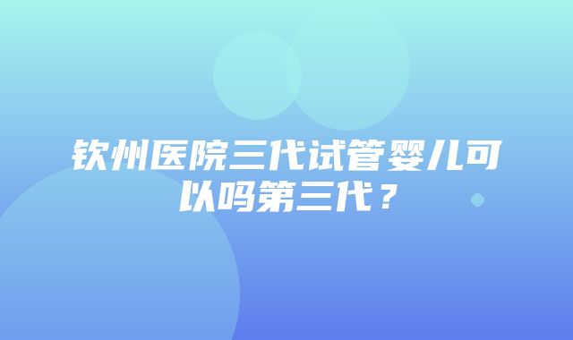 钦州医院三代试管婴儿可以吗第三代？