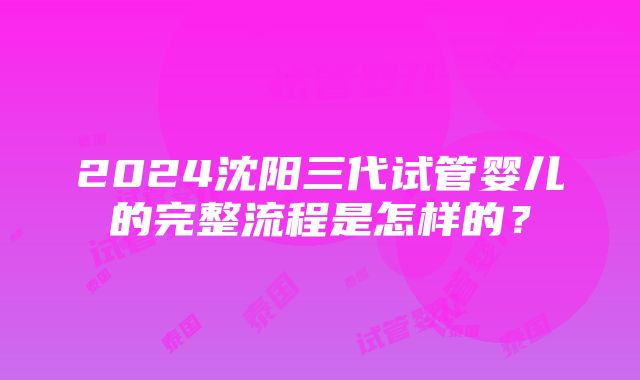 2024沈阳三代试管婴儿的完整流程是怎样的？