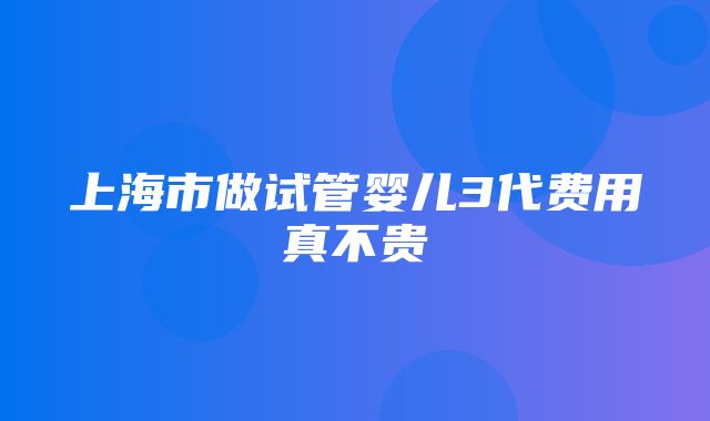 上海市做试管婴儿3代费用真不贵