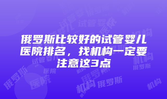 俄罗斯比较好的试管婴儿医院排名，找机构一定要注意这3点