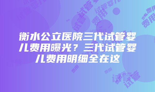 衡水公立医院三代试管婴儿费用曝光？三代试管婴儿费用明细全在这