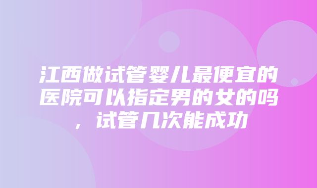 江西做试管婴儿最便宜的医院可以指定男的女的吗，试管几次能成功